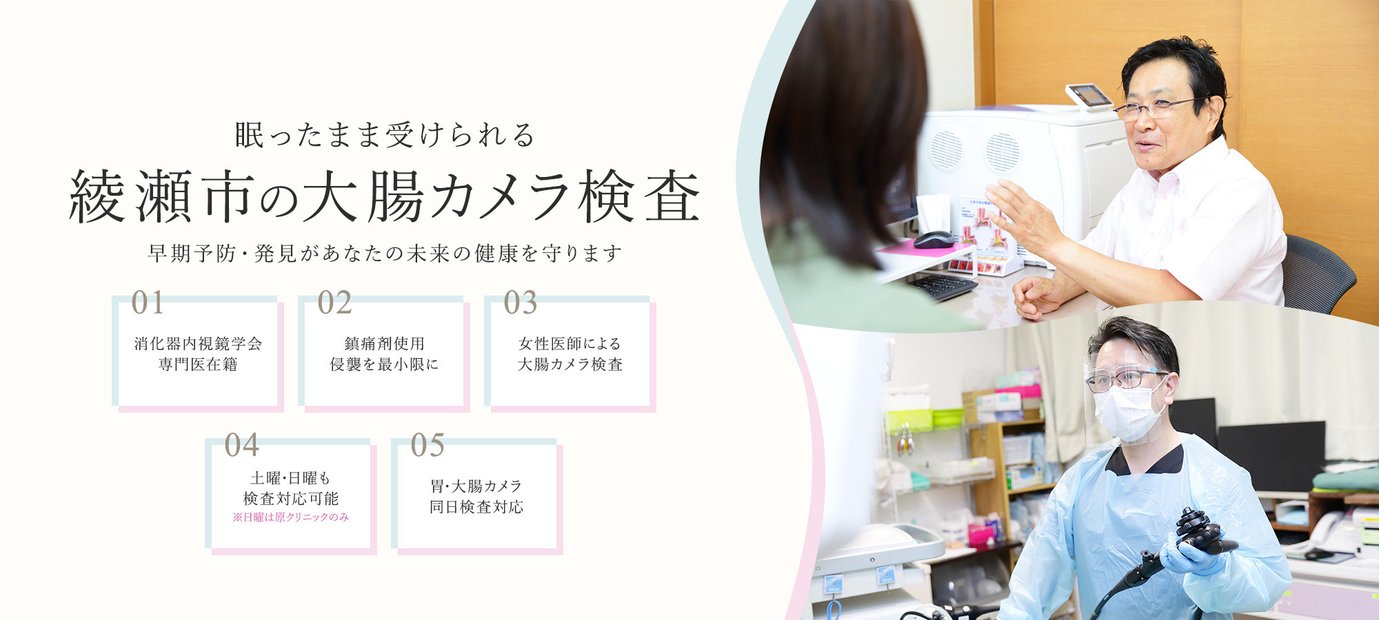 眠ったまま受けられる 綾瀬市の大腸カメラ検査 早期予防·発見があなたの未来の健康を守ります 01 消化器内視鏡学会 専門医在籍 02 鎮痛剤使用 侵襲を最小限に 03 女性医師による 大腸カメラ検査 04 土曜·日曜も検查対応可能 ※日曜は原クリニックのみ 05 胃·大腸カメラ 同日検査対応
