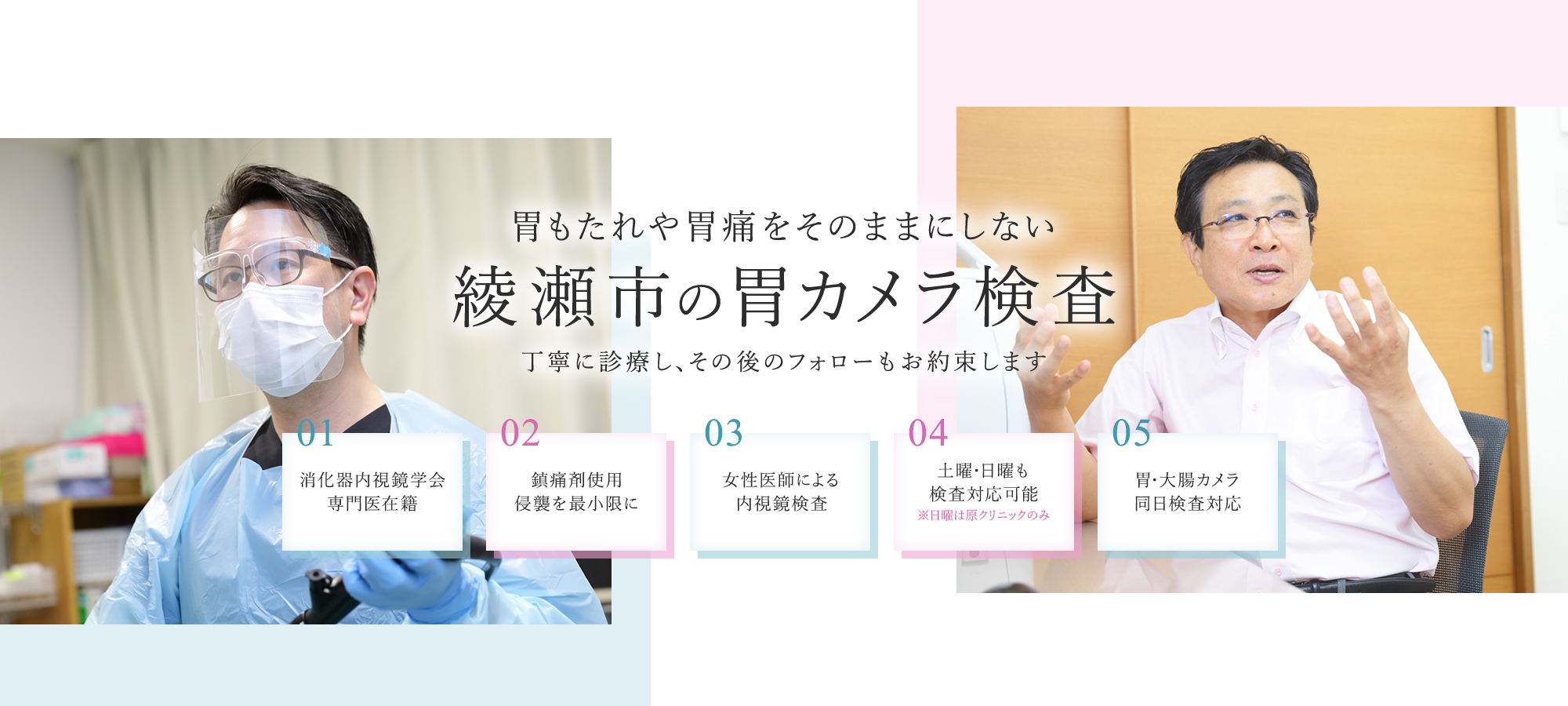 胃もたれや胃痛をそのままにしない 綾瀬市の胃カメラ検査 丁寧に診療し、その後のフォローもお約束します 01 消化器内視鏡学会専門医在籍 02 鎮痛剤使用侵襲を最小限に 03 女性医師による内視鏡検査 04 土曜・日曜も検査対応可能※日曜は原クリニックのみ 05 胃・大腸カメラ 同日検査対応